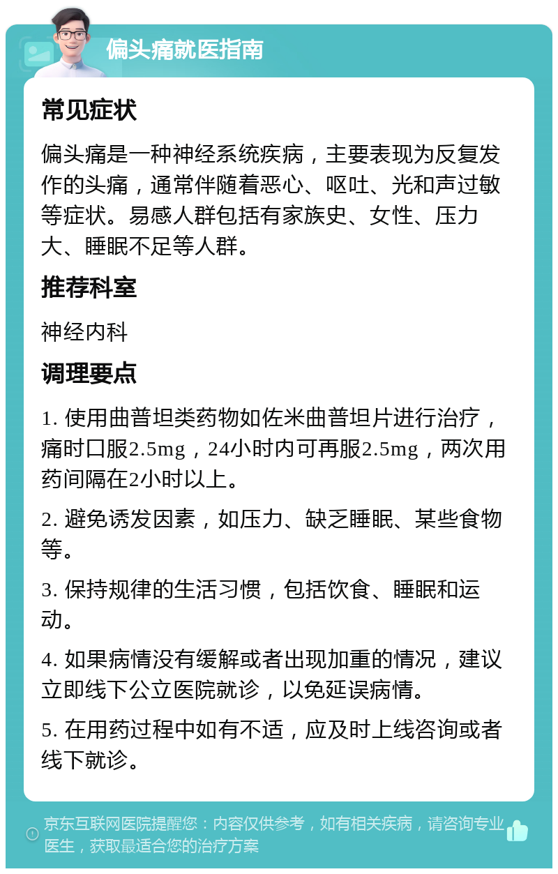 偏头痛就医指南 常见症状 偏头痛是一种神经系统疾病，主要表现为反复发作的头痛，通常伴随着恶心、呕吐、光和声过敏等症状。易感人群包括有家族史、女性、压力大、睡眠不足等人群。 推荐科室 神经内科 调理要点 1. 使用曲普坦类药物如佐米曲普坦片进行治疗，痛时口服2.5mg，24小时内可再服2.5mg，两次用药间隔在2小时以上。 2. 避免诱发因素，如压力、缺乏睡眠、某些食物等。 3. 保持规律的生活习惯，包括饮食、睡眠和运动。 4. 如果病情没有缓解或者出现加重的情况，建议立即线下公立医院就诊，以免延误病情。 5. 在用药过程中如有不适，应及时上线咨询或者线下就诊。