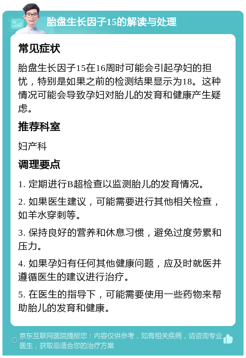 胎盘生长因子15的解读与处理 常见症状 胎盘生长因子15在16周时可能会引起孕妇的担忧，特别是如果之前的检测结果显示为18。这种情况可能会导致孕妇对胎儿的发育和健康产生疑虑。 推荐科室 妇产科 调理要点 1. 定期进行B超检查以监测胎儿的发育情况。 2. 如果医生建议，可能需要进行其他相关检查，如羊水穿刺等。 3. 保持良好的营养和休息习惯，避免过度劳累和压力。 4. 如果孕妇有任何其他健康问题，应及时就医并遵循医生的建议进行治疗。 5. 在医生的指导下，可能需要使用一些药物来帮助胎儿的发育和健康。