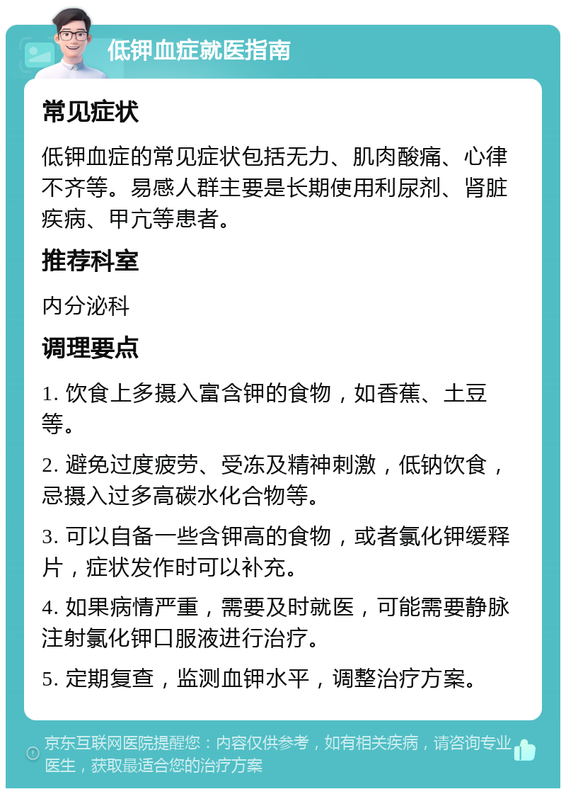 低钾血症就医指南 常见症状 低钾血症的常见症状包括无力、肌肉酸痛、心律不齐等。易感人群主要是长期使用利尿剂、肾脏疾病、甲亢等患者。 推荐科室 内分泌科 调理要点 1. 饮食上多摄入富含钾的食物，如香蕉、土豆等。 2. 避免过度疲劳、受冻及精神刺激，低钠饮食，忌摄入过多高碳水化合物等。 3. 可以自备一些含钾高的食物，或者氯化钾缓释片，症状发作时可以补充。 4. 如果病情严重，需要及时就医，可能需要静脉注射氯化钾口服液进行治疗。 5. 定期复查，监测血钾水平，调整治疗方案。