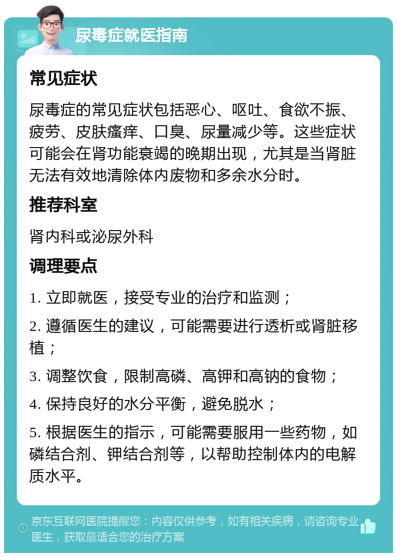 尿毒症就医指南 常见症状 尿毒症的常见症状包括恶心、呕吐、食欲不振、疲劳、皮肤瘙痒、口臭、尿量减少等。这些症状可能会在肾功能衰竭的晚期出现，尤其是当肾脏无法有效地清除体内废物和多余水分时。 推荐科室 肾内科或泌尿外科 调理要点 1. 立即就医，接受专业的治疗和监测； 2. 遵循医生的建议，可能需要进行透析或肾脏移植； 3. 调整饮食，限制高磷、高钾和高钠的食物； 4. 保持良好的水分平衡，避免脱水； 5. 根据医生的指示，可能需要服用一些药物，如磷结合剂、钾结合剂等，以帮助控制体内的电解质水平。