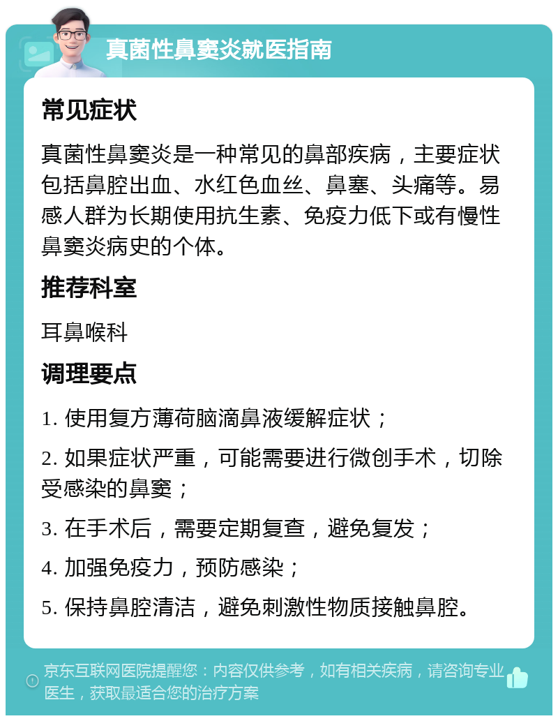 真菌性鼻窦炎就医指南 常见症状 真菌性鼻窦炎是一种常见的鼻部疾病，主要症状包括鼻腔出血、水红色血丝、鼻塞、头痛等。易感人群为长期使用抗生素、免疫力低下或有慢性鼻窦炎病史的个体。 推荐科室 耳鼻喉科 调理要点 1. 使用复方薄荷脑滴鼻液缓解症状； 2. 如果症状严重，可能需要进行微创手术，切除受感染的鼻窦； 3. 在手术后，需要定期复查，避免复发； 4. 加强免疫力，预防感染； 5. 保持鼻腔清洁，避免刺激性物质接触鼻腔。