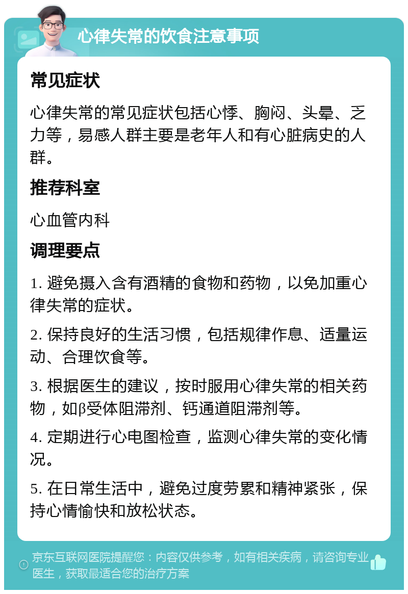 心律失常的饮食注意事项 常见症状 心律失常的常见症状包括心悸、胸闷、头晕、乏力等，易感人群主要是老年人和有心脏病史的人群。 推荐科室 心血管内科 调理要点 1. 避免摄入含有酒精的食物和药物，以免加重心律失常的症状。 2. 保持良好的生活习惯，包括规律作息、适量运动、合理饮食等。 3. 根据医生的建议，按时服用心律失常的相关药物，如β受体阻滞剂、钙通道阻滞剂等。 4. 定期进行心电图检查，监测心律失常的变化情况。 5. 在日常生活中，避免过度劳累和精神紧张，保持心情愉快和放松状态。