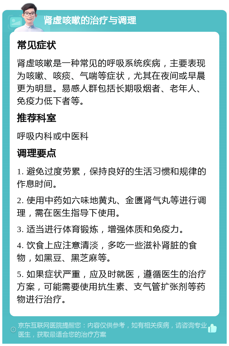 肾虚咳嗽的治疗与调理 常见症状 肾虚咳嗽是一种常见的呼吸系统疾病，主要表现为咳嗽、咳痰、气喘等症状，尤其在夜间或早晨更为明显。易感人群包括长期吸烟者、老年人、免疫力低下者等。 推荐科室 呼吸内科或中医科 调理要点 1. 避免过度劳累，保持良好的生活习惯和规律的作息时间。 2. 使用中药如六味地黄丸、金匮肾气丸等进行调理，需在医生指导下使用。 3. 适当进行体育锻炼，增强体质和免疫力。 4. 饮食上应注意清淡，多吃一些滋补肾脏的食物，如黑豆、黑芝麻等。 5. 如果症状严重，应及时就医，遵循医生的治疗方案，可能需要使用抗生素、支气管扩张剂等药物进行治疗。