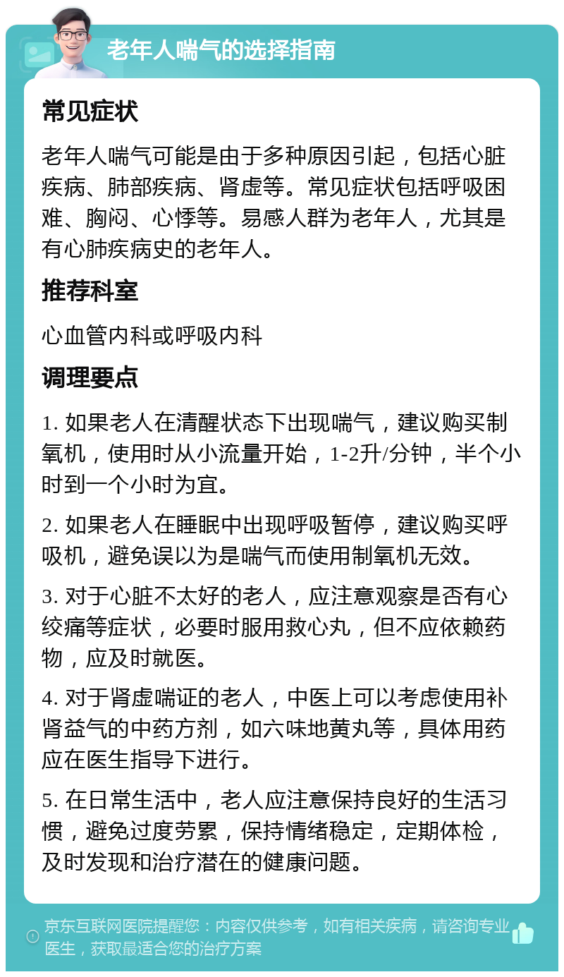 老年人喘气的选择指南 常见症状 老年人喘气可能是由于多种原因引起，包括心脏疾病、肺部疾病、肾虚等。常见症状包括呼吸困难、胸闷、心悸等。易感人群为老年人，尤其是有心肺疾病史的老年人。 推荐科室 心血管内科或呼吸内科 调理要点 1. 如果老人在清醒状态下出现喘气，建议购买制氧机，使用时从小流量开始，1-2升/分钟，半个小时到一个小时为宜。 2. 如果老人在睡眠中出现呼吸暂停，建议购买呼吸机，避免误以为是喘气而使用制氧机无效。 3. 对于心脏不太好的老人，应注意观察是否有心绞痛等症状，必要时服用救心丸，但不应依赖药物，应及时就医。 4. 对于肾虚喘证的老人，中医上可以考虑使用补肾益气的中药方剂，如六味地黄丸等，具体用药应在医生指导下进行。 5. 在日常生活中，老人应注意保持良好的生活习惯，避免过度劳累，保持情绪稳定，定期体检，及时发现和治疗潜在的健康问题。