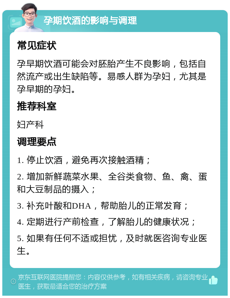 孕期饮酒的影响与调理 常见症状 孕早期饮酒可能会对胚胎产生不良影响，包括自然流产或出生缺陷等。易感人群为孕妇，尤其是孕早期的孕妇。 推荐科室 妇产科 调理要点 1. 停止饮酒，避免再次接触酒精； 2. 增加新鲜蔬菜水果、全谷类食物、鱼、禽、蛋和大豆制品的摄入； 3. 补充叶酸和DHA，帮助胎儿的正常发育； 4. 定期进行产前检查，了解胎儿的健康状况； 5. 如果有任何不适或担忧，及时就医咨询专业医生。