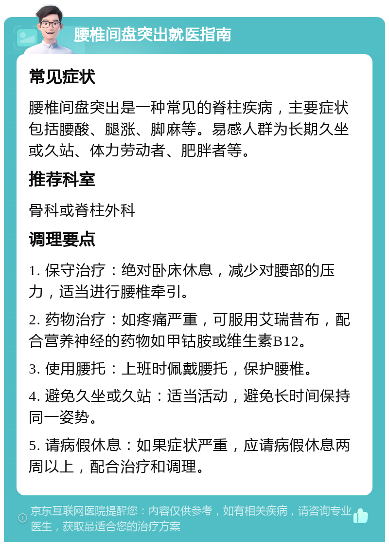 腰椎间盘突出就医指南 常见症状 腰椎间盘突出是一种常见的脊柱疾病，主要症状包括腰酸、腿涨、脚麻等。易感人群为长期久坐或久站、体力劳动者、肥胖者等。 推荐科室 骨科或脊柱外科 调理要点 1. 保守治疗：绝对卧床休息，减少对腰部的压力，适当进行腰椎牵引。 2. 药物治疗：如疼痛严重，可服用艾瑞昔布，配合营养神经的药物如甲钴胺或维生素B12。 3. 使用腰托：上班时佩戴腰托，保护腰椎。 4. 避免久坐或久站：适当活动，避免长时间保持同一姿势。 5. 请病假休息：如果症状严重，应请病假休息两周以上，配合治疗和调理。