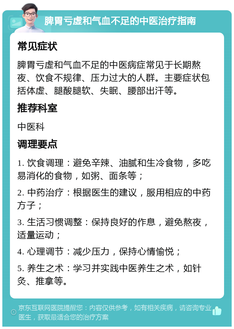 脾胃亏虚和气血不足的中医治疗指南 常见症状 脾胃亏虚和气血不足的中医病症常见于长期熬夜、饮食不规律、压力过大的人群。主要症状包括体虚、腿酸腿软、失眠、腰部出汗等。 推荐科室 中医科 调理要点 1. 饮食调理：避免辛辣、油腻和生冷食物，多吃易消化的食物，如粥、面条等； 2. 中药治疗：根据医生的建议，服用相应的中药方子； 3. 生活习惯调整：保持良好的作息，避免熬夜，适量运动； 4. 心理调节：减少压力，保持心情愉悦； 5. 养生之术：学习并实践中医养生之术，如针灸、推拿等。