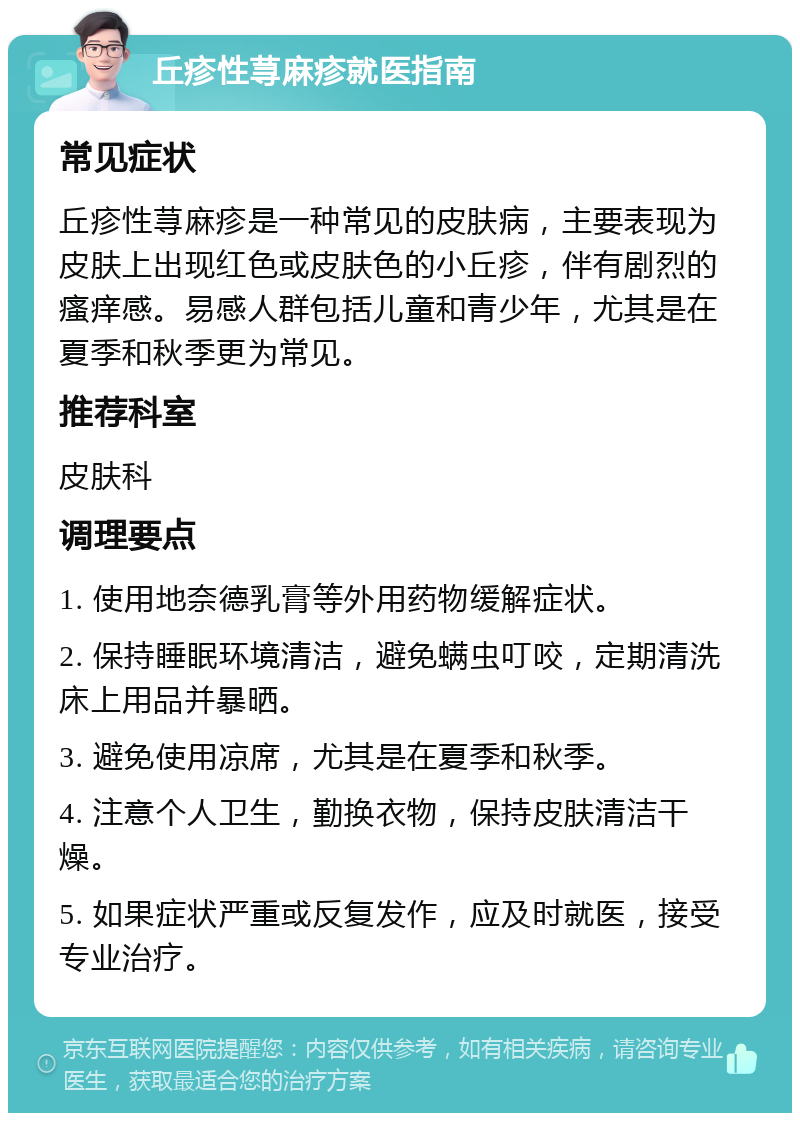 丘疹性荨麻疹就医指南 常见症状 丘疹性荨麻疹是一种常见的皮肤病，主要表现为皮肤上出现红色或皮肤色的小丘疹，伴有剧烈的瘙痒感。易感人群包括儿童和青少年，尤其是在夏季和秋季更为常见。 推荐科室 皮肤科 调理要点 1. 使用地奈德乳膏等外用药物缓解症状。 2. 保持睡眠环境清洁，避免螨虫叮咬，定期清洗床上用品并暴晒。 3. 避免使用凉席，尤其是在夏季和秋季。 4. 注意个人卫生，勤换衣物，保持皮肤清洁干燥。 5. 如果症状严重或反复发作，应及时就医，接受专业治疗。