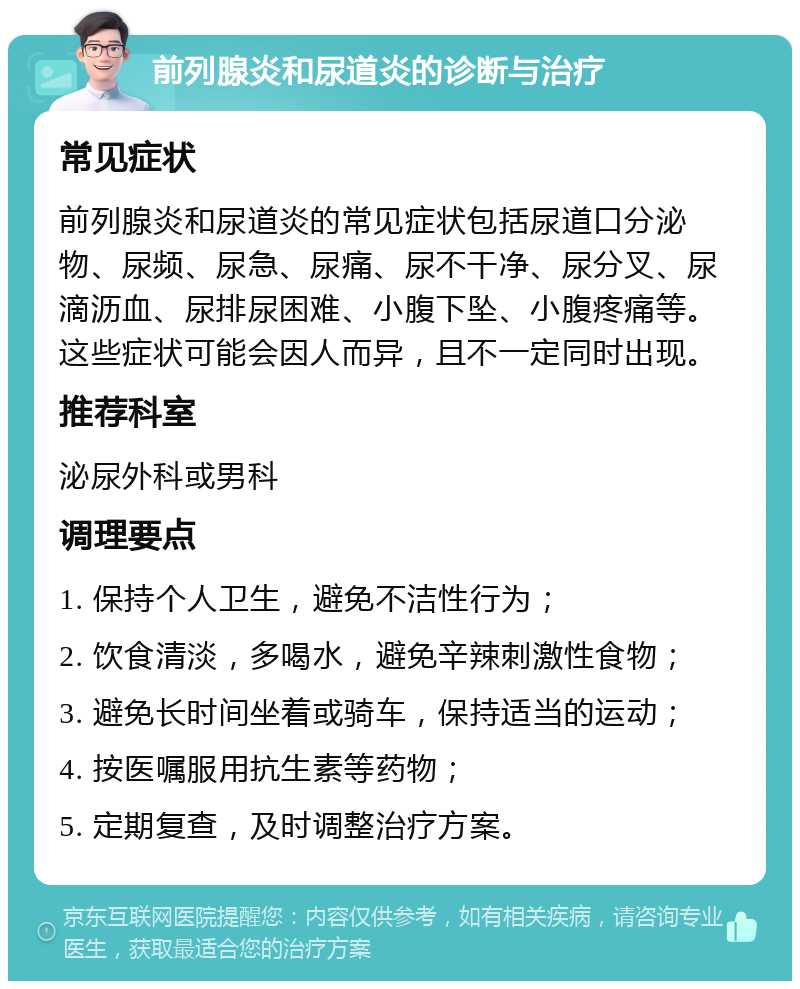 前列腺炎和尿道炎的诊断与治疗 常见症状 前列腺炎和尿道炎的常见症状包括尿道口分泌物、尿频、尿急、尿痛、尿不干净、尿分叉、尿滴沥血、尿排尿困难、小腹下坠、小腹疼痛等。这些症状可能会因人而异，且不一定同时出现。 推荐科室 泌尿外科或男科 调理要点 1. 保持个人卫生，避免不洁性行为； 2. 饮食清淡，多喝水，避免辛辣刺激性食物； 3. 避免长时间坐着或骑车，保持适当的运动； 4. 按医嘱服用抗生素等药物； 5. 定期复查，及时调整治疗方案。