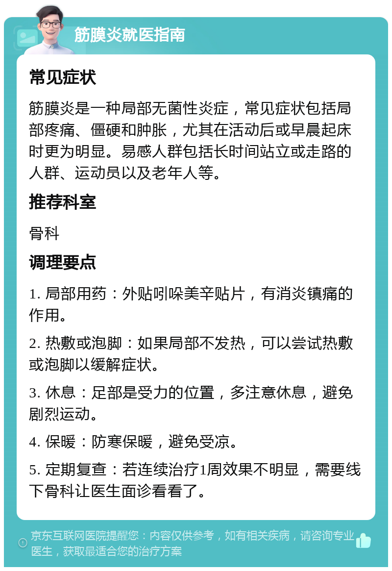 筋膜炎就医指南 常见症状 筋膜炎是一种局部无菌性炎症，常见症状包括局部疼痛、僵硬和肿胀，尤其在活动后或早晨起床时更为明显。易感人群包括长时间站立或走路的人群、运动员以及老年人等。 推荐科室 骨科 调理要点 1. 局部用药：外贴吲哚美辛贴片，有消炎镇痛的作用。 2. 热敷或泡脚：如果局部不发热，可以尝试热敷或泡脚以缓解症状。 3. 休息：足部是受力的位置，多注意休息，避免剧烈运动。 4. 保暖：防寒保暖，避免受凉。 5. 定期复查：若连续治疗1周效果不明显，需要线下骨科让医生面诊看看了。