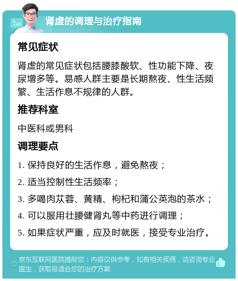 肾虚的调理与治疗指南 常见症状 肾虚的常见症状包括腰膝酸软、性功能下降、夜尿增多等。易感人群主要是长期熬夜、性生活频繁、生活作息不规律的人群。 推荐科室 中医科或男科 调理要点 1. 保持良好的生活作息，避免熬夜； 2. 适当控制性生活频率； 3. 多喝肉苁蓉、黄精、枸杞和蒲公英泡的茶水； 4. 可以服用壮腰健肾丸等中药进行调理； 5. 如果症状严重，应及时就医，接受专业治疗。