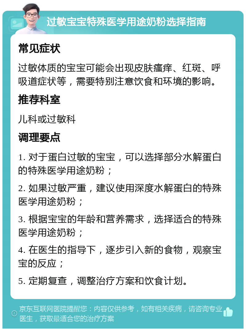 过敏宝宝特殊医学用途奶粉选择指南 常见症状 过敏体质的宝宝可能会出现皮肤瘙痒、红斑、呼吸道症状等，需要特别注意饮食和环境的影响。 推荐科室 儿科或过敏科 调理要点 1. 对于蛋白过敏的宝宝，可以选择部分水解蛋白的特殊医学用途奶粉； 2. 如果过敏严重，建议使用深度水解蛋白的特殊医学用途奶粉； 3. 根据宝宝的年龄和营养需求，选择适合的特殊医学用途奶粉； 4. 在医生的指导下，逐步引入新的食物，观察宝宝的反应； 5. 定期复查，调整治疗方案和饮食计划。