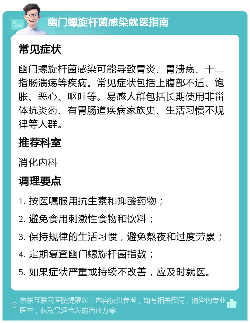 幽门螺旋杆菌感染就医指南 常见症状 幽门螺旋杆菌感染可能导致胃炎、胃溃疡、十二指肠溃疡等疾病。常见症状包括上腹部不适、饱胀、恶心、呕吐等。易感人群包括长期使用非甾体抗炎药、有胃肠道疾病家族史、生活习惯不规律等人群。 推荐科室 消化内科 调理要点 1. 按医嘱服用抗生素和抑酸药物； 2. 避免食用刺激性食物和饮料； 3. 保持规律的生活习惯，避免熬夜和过度劳累； 4. 定期复查幽门螺旋杆菌指数； 5. 如果症状严重或持续不改善，应及时就医。