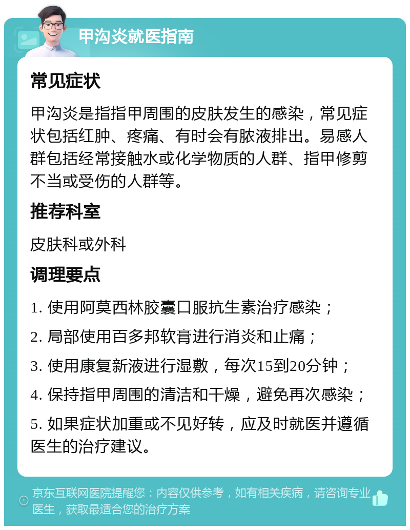 甲沟炎就医指南 常见症状 甲沟炎是指指甲周围的皮肤发生的感染，常见症状包括红肿、疼痛、有时会有脓液排出。易感人群包括经常接触水或化学物质的人群、指甲修剪不当或受伤的人群等。 推荐科室 皮肤科或外科 调理要点 1. 使用阿莫西林胶囊口服抗生素治疗感染； 2. 局部使用百多邦软膏进行消炎和止痛； 3. 使用康复新液进行湿敷，每次15到20分钟； 4. 保持指甲周围的清洁和干燥，避免再次感染； 5. 如果症状加重或不见好转，应及时就医并遵循医生的治疗建议。