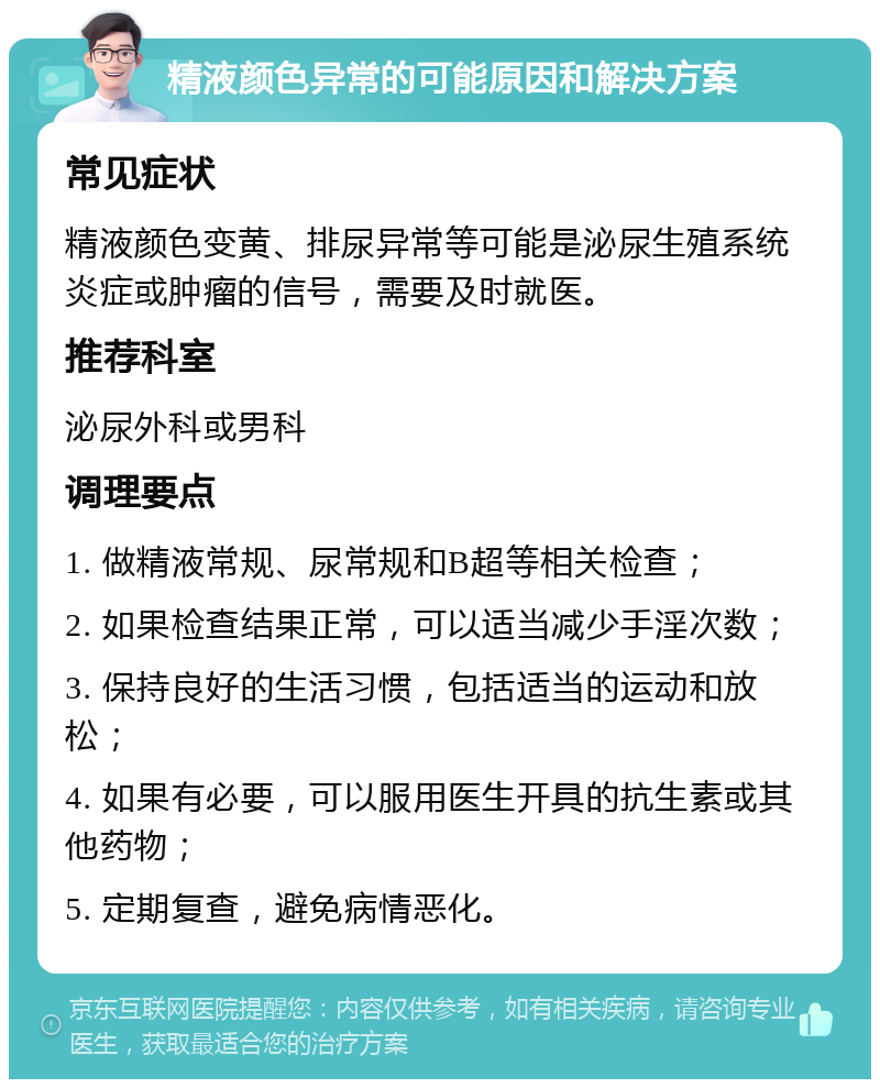 精液颜色异常的可能原因和解决方案 常见症状 精液颜色变黄、排尿异常等可能是泌尿生殖系统炎症或肿瘤的信号，需要及时就医。 推荐科室 泌尿外科或男科 调理要点 1. 做精液常规、尿常规和B超等相关检查； 2. 如果检查结果正常，可以适当减少手淫次数； 3. 保持良好的生活习惯，包括适当的运动和放松； 4. 如果有必要，可以服用医生开具的抗生素或其他药物； 5. 定期复查，避免病情恶化。