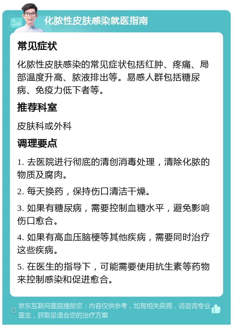 化脓性皮肤感染就医指南 常见症状 化脓性皮肤感染的常见症状包括红肿、疼痛、局部温度升高、脓液排出等。易感人群包括糖尿病、免疫力低下者等。 推荐科室 皮肤科或外科 调理要点 1. 去医院进行彻底的清创消毒处理，清除化脓的物质及腐肉。 2. 每天换药，保持伤口清洁干燥。 3. 如果有糖尿病，需要控制血糖水平，避免影响伤口愈合。 4. 如果有高血压脑梗等其他疾病，需要同时治疗这些疾病。 5. 在医生的指导下，可能需要使用抗生素等药物来控制感染和促进愈合。