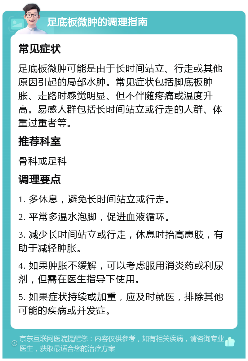 足底板微肿的调理指南 常见症状 足底板微肿可能是由于长时间站立、行走或其他原因引起的局部水肿。常见症状包括脚底板肿胀、走路时感觉明显、但不伴随疼痛或温度升高。易感人群包括长时间站立或行走的人群、体重过重者等。 推荐科室 骨科或足科 调理要点 1. 多休息，避免长时间站立或行走。 2. 平常多温水泡脚，促进血液循环。 3. 减少长时间站立或行走，休息时抬高患肢，有助于减轻肿胀。 4. 如果肿胀不缓解，可以考虑服用消炎药或利尿剂，但需在医生指导下使用。 5. 如果症状持续或加重，应及时就医，排除其他可能的疾病或并发症。