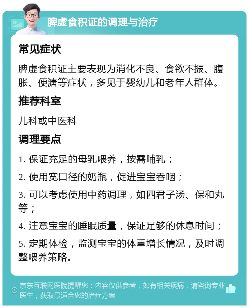 脾虚食积证的调理与治疗 常见症状 脾虚食积证主要表现为消化不良、食欲不振、腹胀、便溏等症状，多见于婴幼儿和老年人群体。 推荐科室 儿科或中医科 调理要点 1. 保证充足的母乳喂养，按需哺乳； 2. 使用宽口径的奶瓶，促进宝宝吞咽； 3. 可以考虑使用中药调理，如四君子汤、保和丸等； 4. 注意宝宝的睡眠质量，保证足够的休息时间； 5. 定期体检，监测宝宝的体重增长情况，及时调整喂养策略。