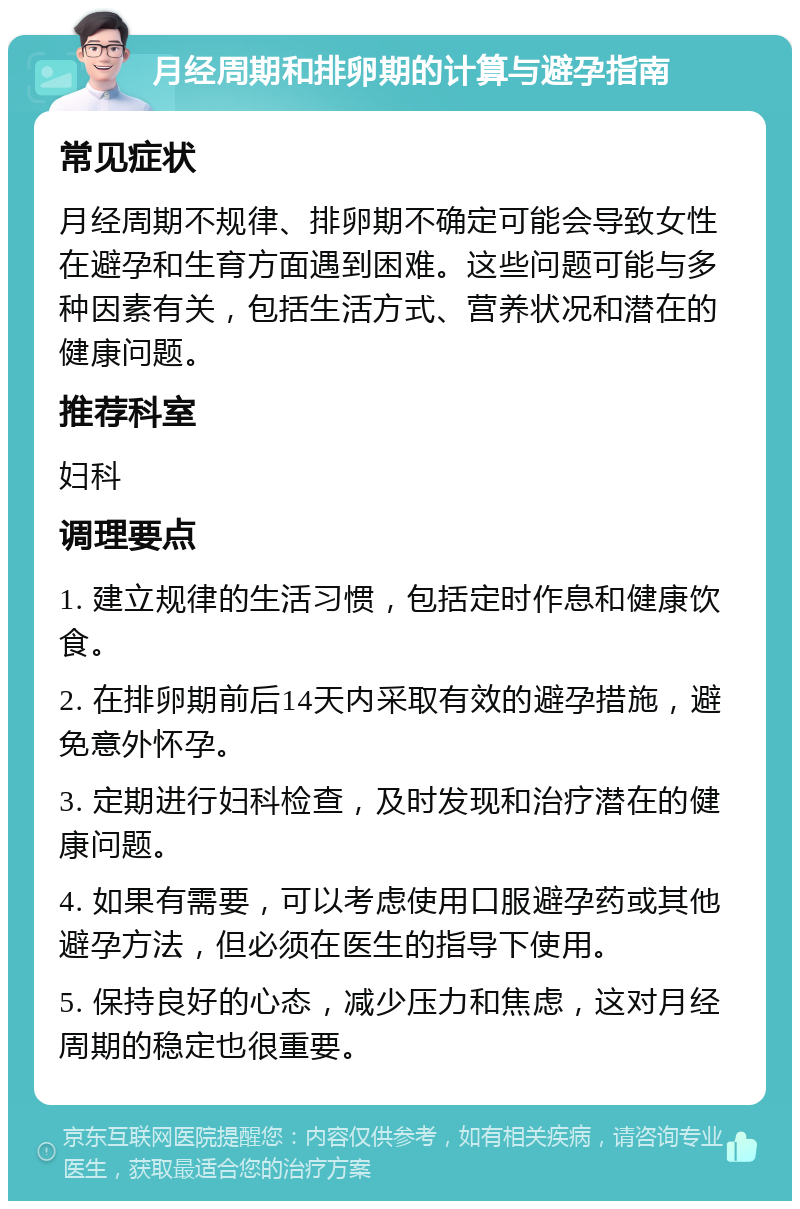 月经周期和排卵期的计算与避孕指南 常见症状 月经周期不规律、排卵期不确定可能会导致女性在避孕和生育方面遇到困难。这些问题可能与多种因素有关，包括生活方式、营养状况和潜在的健康问题。 推荐科室 妇科 调理要点 1. 建立规律的生活习惯，包括定时作息和健康饮食。 2. 在排卵期前后14天内采取有效的避孕措施，避免意外怀孕。 3. 定期进行妇科检查，及时发现和治疗潜在的健康问题。 4. 如果有需要，可以考虑使用口服避孕药或其他避孕方法，但必须在医生的指导下使用。 5. 保持良好的心态，减少压力和焦虑，这对月经周期的稳定也很重要。