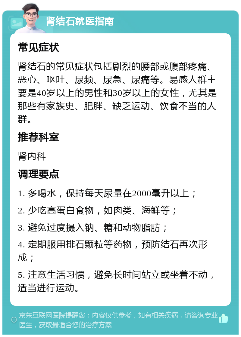 肾结石就医指南 常见症状 肾结石的常见症状包括剧烈的腰部或腹部疼痛、恶心、呕吐、尿频、尿急、尿痛等。易感人群主要是40岁以上的男性和30岁以上的女性，尤其是那些有家族史、肥胖、缺乏运动、饮食不当的人群。 推荐科室 肾内科 调理要点 1. 多喝水，保持每天尿量在2000毫升以上； 2. 少吃高蛋白食物，如肉类、海鲜等； 3. 避免过度摄入钠、糖和动物脂肪； 4. 定期服用排石颗粒等药物，预防结石再次形成； 5. 注意生活习惯，避免长时间站立或坐着不动，适当进行运动。