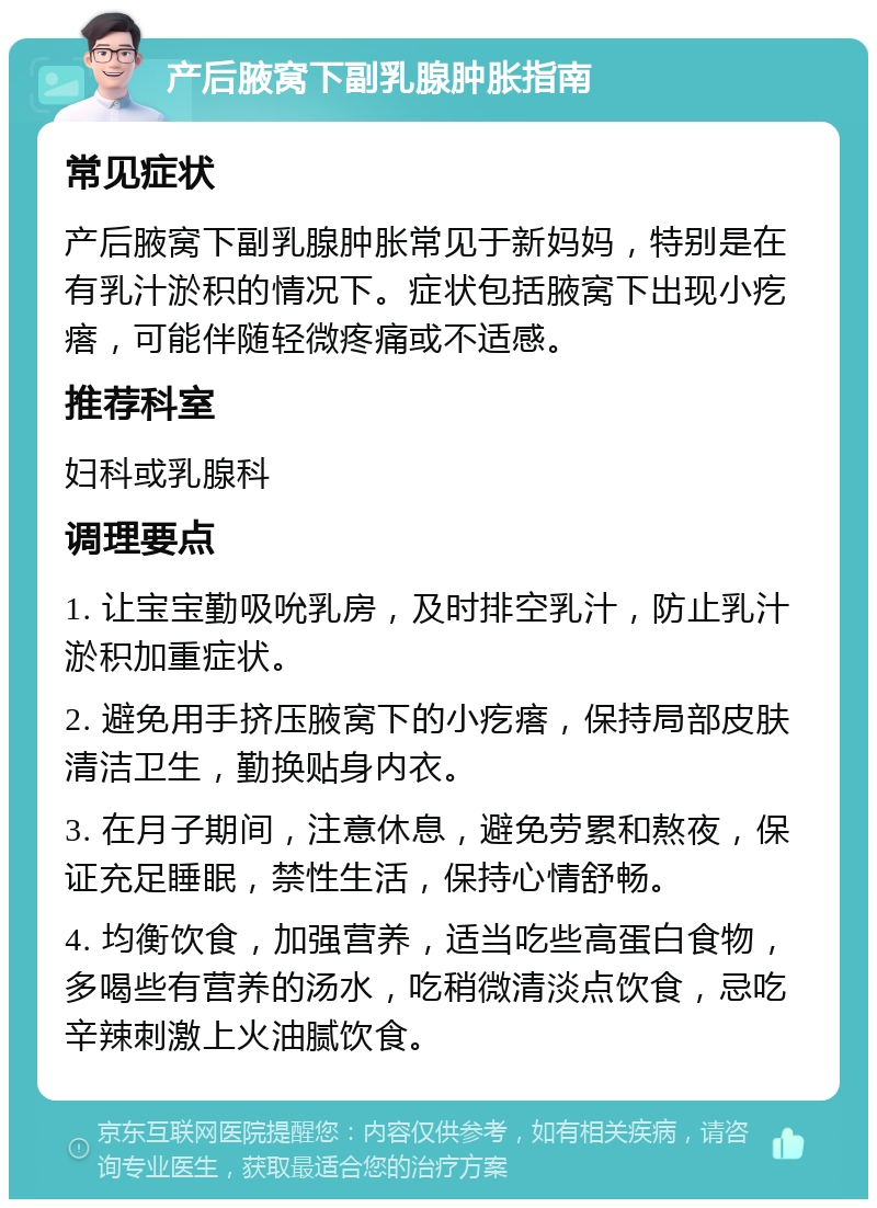 产后腋窝下副乳腺肿胀指南 常见症状 产后腋窝下副乳腺肿胀常见于新妈妈，特别是在有乳汁淤积的情况下。症状包括腋窝下出现小疙瘩，可能伴随轻微疼痛或不适感。 推荐科室 妇科或乳腺科 调理要点 1. 让宝宝勤吸吮乳房，及时排空乳汁，防止乳汁淤积加重症状。 2. 避免用手挤压腋窝下的小疙瘩，保持局部皮肤清洁卫生，勤换贴身内衣。 3. 在月子期间，注意休息，避免劳累和熬夜，保证充足睡眠，禁性生活，保持心情舒畅。 4. 均衡饮食，加强营养，适当吃些高蛋白食物，多喝些有营养的汤水，吃稍微清淡点饮食，忌吃辛辣刺激上火油腻饮食。