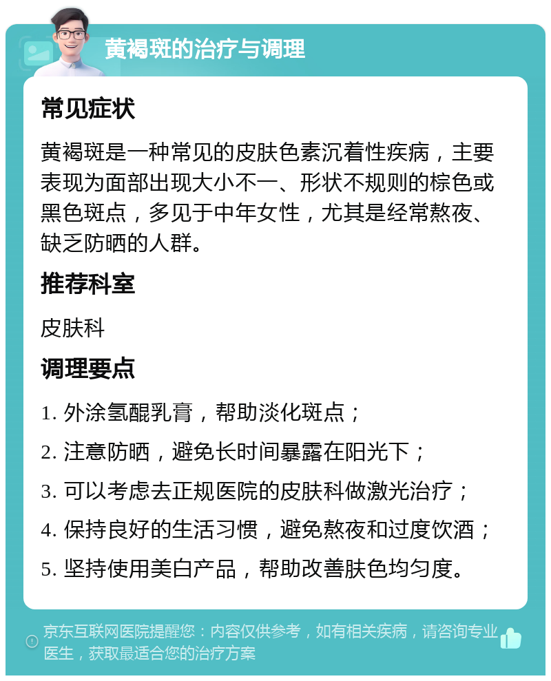 黄褐斑的治疗与调理 常见症状 黄褐斑是一种常见的皮肤色素沉着性疾病，主要表现为面部出现大小不一、形状不规则的棕色或黑色斑点，多见于中年女性，尤其是经常熬夜、缺乏防晒的人群。 推荐科室 皮肤科 调理要点 1. 外涂氢醌乳膏，帮助淡化斑点； 2. 注意防晒，避免长时间暴露在阳光下； 3. 可以考虑去正规医院的皮肤科做激光治疗； 4. 保持良好的生活习惯，避免熬夜和过度饮酒； 5. 坚持使用美白产品，帮助改善肤色均匀度。