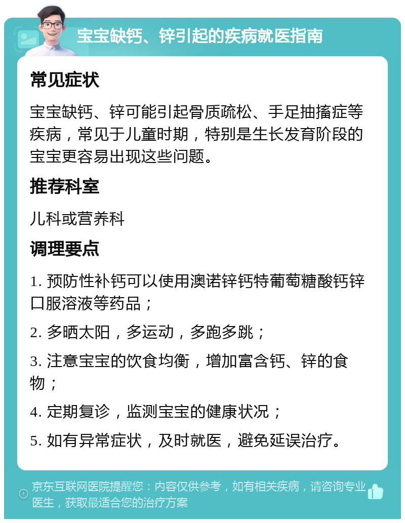 宝宝缺钙、锌引起的疾病就医指南 常见症状 宝宝缺钙、锌可能引起骨质疏松、手足抽搐症等疾病，常见于儿童时期，特别是生长发育阶段的宝宝更容易出现这些问题。 推荐科室 儿科或营养科 调理要点 1. 预防性补钙可以使用澳诺锌钙特葡萄糖酸钙锌口服溶液等药品； 2. 多晒太阳，多运动，多跑多跳； 3. 注意宝宝的饮食均衡，增加富含钙、锌的食物； 4. 定期复诊，监测宝宝的健康状况； 5. 如有异常症状，及时就医，避免延误治疗。