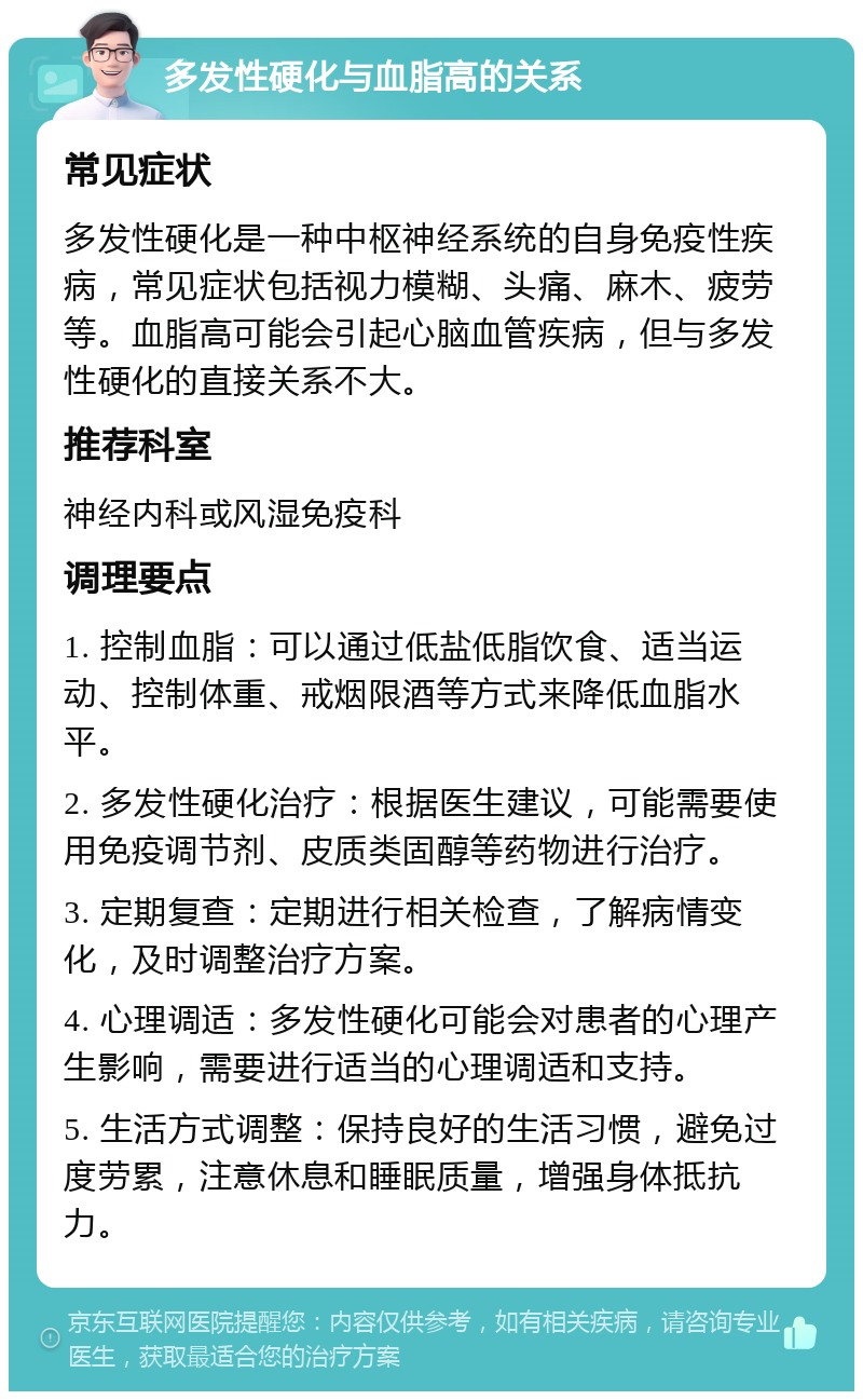 多发性硬化与血脂高的关系 常见症状 多发性硬化是一种中枢神经系统的自身免疫性疾病，常见症状包括视力模糊、头痛、麻木、疲劳等。血脂高可能会引起心脑血管疾病，但与多发性硬化的直接关系不大。 推荐科室 神经内科或风湿免疫科 调理要点 1. 控制血脂：可以通过低盐低脂饮食、适当运动、控制体重、戒烟限酒等方式来降低血脂水平。 2. 多发性硬化治疗：根据医生建议，可能需要使用免疫调节剂、皮质类固醇等药物进行治疗。 3. 定期复查：定期进行相关检查，了解病情变化，及时调整治疗方案。 4. 心理调适：多发性硬化可能会对患者的心理产生影响，需要进行适当的心理调适和支持。 5. 生活方式调整：保持良好的生活习惯，避免过度劳累，注意休息和睡眠质量，增强身体抵抗力。