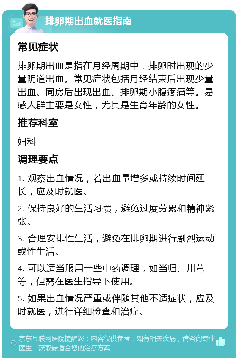 排卵期出血就医指南 常见症状 排卵期出血是指在月经周期中，排卵时出现的少量阴道出血。常见症状包括月经结束后出现少量出血、同房后出现出血、排卵期小腹疼痛等。易感人群主要是女性，尤其是生育年龄的女性。 推荐科室 妇科 调理要点 1. 观察出血情况，若出血量增多或持续时间延长，应及时就医。 2. 保持良好的生活习惯，避免过度劳累和精神紧张。 3. 合理安排性生活，避免在排卵期进行剧烈运动或性生活。 4. 可以适当服用一些中药调理，如当归、川芎等，但需在医生指导下使用。 5. 如果出血情况严重或伴随其他不适症状，应及时就医，进行详细检查和治疗。