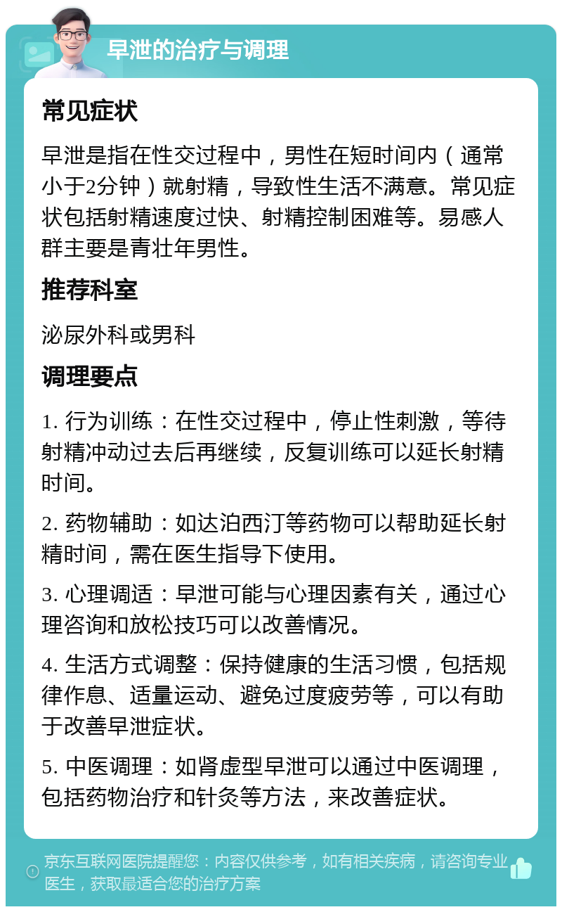 早泄的治疗与调理 常见症状 早泄是指在性交过程中，男性在短时间内（通常小于2分钟）就射精，导致性生活不满意。常见症状包括射精速度过快、射精控制困难等。易感人群主要是青壮年男性。 推荐科室 泌尿外科或男科 调理要点 1. 行为训练：在性交过程中，停止性刺激，等待射精冲动过去后再继续，反复训练可以延长射精时间。 2. 药物辅助：如达泊西汀等药物可以帮助延长射精时间，需在医生指导下使用。 3. 心理调适：早泄可能与心理因素有关，通过心理咨询和放松技巧可以改善情况。 4. 生活方式调整：保持健康的生活习惯，包括规律作息、适量运动、避免过度疲劳等，可以有助于改善早泄症状。 5. 中医调理：如肾虚型早泄可以通过中医调理，包括药物治疗和针灸等方法，来改善症状。