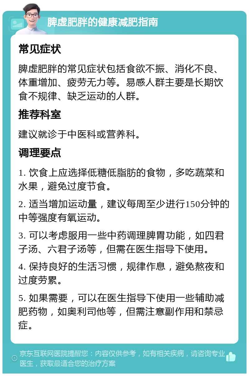 脾虚肥胖的健康减肥指南 常见症状 脾虚肥胖的常见症状包括食欲不振、消化不良、体重增加、疲劳无力等。易感人群主要是长期饮食不规律、缺乏运动的人群。 推荐科室 建议就诊于中医科或营养科。 调理要点 1. 饮食上应选择低糖低脂肪的食物，多吃蔬菜和水果，避免过度节食。 2. 适当增加运动量，建议每周至少进行150分钟的中等强度有氧运动。 3. 可以考虑服用一些中药调理脾胃功能，如四君子汤、六君子汤等，但需在医生指导下使用。 4. 保持良好的生活习惯，规律作息，避免熬夜和过度劳累。 5. 如果需要，可以在医生指导下使用一些辅助减肥药物，如奥利司他等，但需注意副作用和禁忌症。