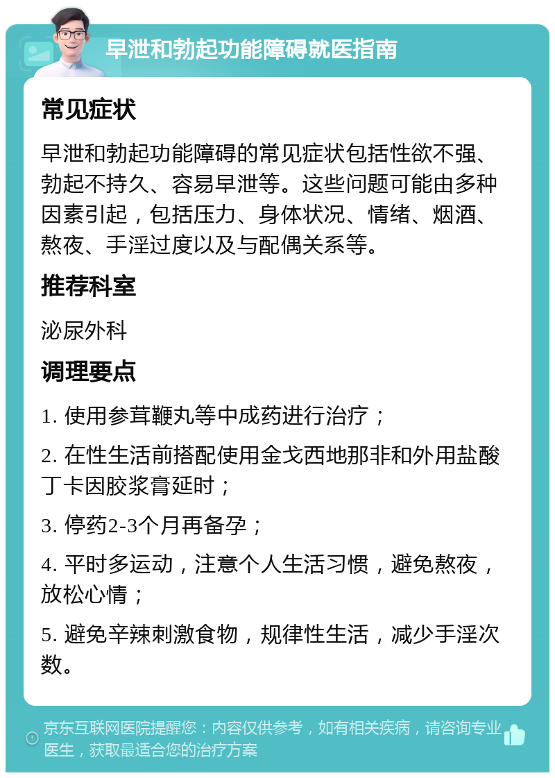 早泄和勃起功能障碍就医指南 常见症状 早泄和勃起功能障碍的常见症状包括性欲不强、勃起不持久、容易早泄等。这些问题可能由多种因素引起，包括压力、身体状况、情绪、烟酒、熬夜、手淫过度以及与配偶关系等。 推荐科室 泌尿外科 调理要点 1. 使用参茸鞭丸等中成药进行治疗； 2. 在性生活前搭配使用金戈西地那非和外用盐酸丁卡因胶浆膏延时； 3. 停药2-3个月再备孕； 4. 平时多运动，注意个人生活习惯，避免熬夜，放松心情； 5. 避免辛辣刺激食物，规律性生活，减少手淫次数。