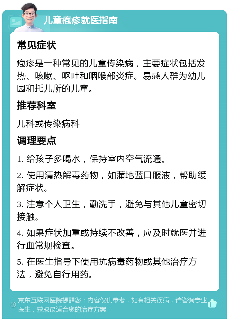 儿童疱疹就医指南 常见症状 疱疹是一种常见的儿童传染病，主要症状包括发热、咳嗽、呕吐和咽喉部炎症。易感人群为幼儿园和托儿所的儿童。 推荐科室 儿科或传染病科 调理要点 1. 给孩子多喝水，保持室内空气流通。 2. 使用清热解毒药物，如蒲地蓝口服液，帮助缓解症状。 3. 注意个人卫生，勤洗手，避免与其他儿童密切接触。 4. 如果症状加重或持续不改善，应及时就医并进行血常规检查。 5. 在医生指导下使用抗病毒药物或其他治疗方法，避免自行用药。