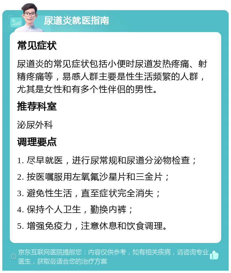 尿道炎就医指南 常见症状 尿道炎的常见症状包括小便时尿道发热疼痛、射精疼痛等，易感人群主要是性生活频繁的人群，尤其是女性和有多个性伴侣的男性。 推荐科室 泌尿外科 调理要点 1. 尽早就医，进行尿常规和尿道分泌物检查； 2. 按医嘱服用左氧氟沙星片和三金片； 3. 避免性生活，直至症状完全消失； 4. 保持个人卫生，勤换内裤； 5. 增强免疫力，注意休息和饮食调理。