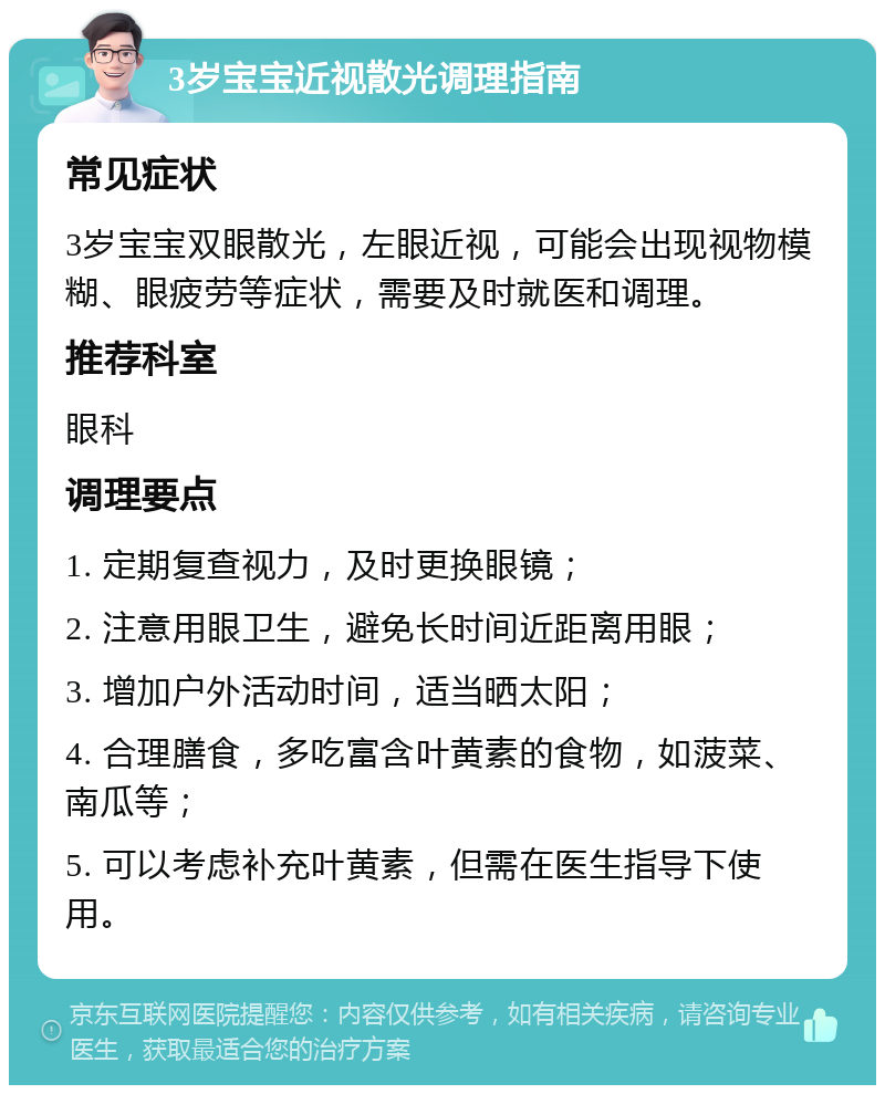 3岁宝宝近视散光调理指南 常见症状 3岁宝宝双眼散光，左眼近视，可能会出现视物模糊、眼疲劳等症状，需要及时就医和调理。 推荐科室 眼科 调理要点 1. 定期复查视力，及时更换眼镜； 2. 注意用眼卫生，避免长时间近距离用眼； 3. 增加户外活动时间，适当晒太阳； 4. 合理膳食，多吃富含叶黄素的食物，如菠菜、南瓜等； 5. 可以考虑补充叶黄素，但需在医生指导下使用。