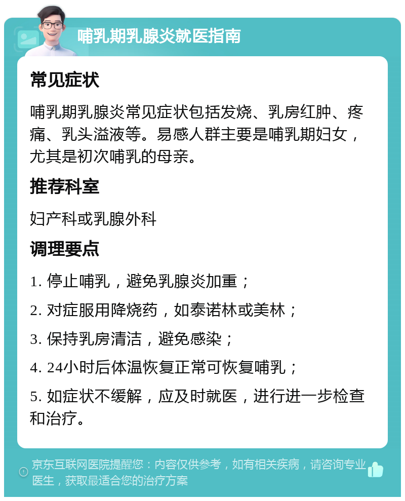 哺乳期乳腺炎就医指南 常见症状 哺乳期乳腺炎常见症状包括发烧、乳房红肿、疼痛、乳头溢液等。易感人群主要是哺乳期妇女，尤其是初次哺乳的母亲。 推荐科室 妇产科或乳腺外科 调理要点 1. 停止哺乳，避免乳腺炎加重； 2. 对症服用降烧药，如泰诺林或美林； 3. 保持乳房清洁，避免感染； 4. 24小时后体温恢复正常可恢复哺乳； 5. 如症状不缓解，应及时就医，进行进一步检查和治疗。