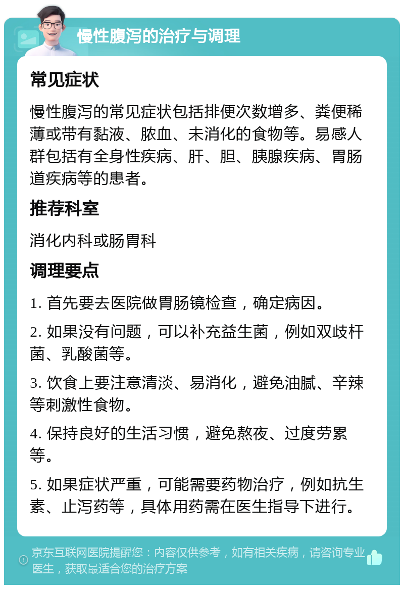 慢性腹泻的治疗与调理 常见症状 慢性腹泻的常见症状包括排便次数增多、粪便稀薄或带有黏液、脓血、未消化的食物等。易感人群包括有全身性疾病、肝、胆、胰腺疾病、胃肠道疾病等的患者。 推荐科室 消化内科或肠胃科 调理要点 1. 首先要去医院做胃肠镜检查，确定病因。 2. 如果没有问题，可以补充益生菌，例如双歧杆菌、乳酸菌等。 3. 饮食上要注意清淡、易消化，避免油腻、辛辣等刺激性食物。 4. 保持良好的生活习惯，避免熬夜、过度劳累等。 5. 如果症状严重，可能需要药物治疗，例如抗生素、止泻药等，具体用药需在医生指导下进行。