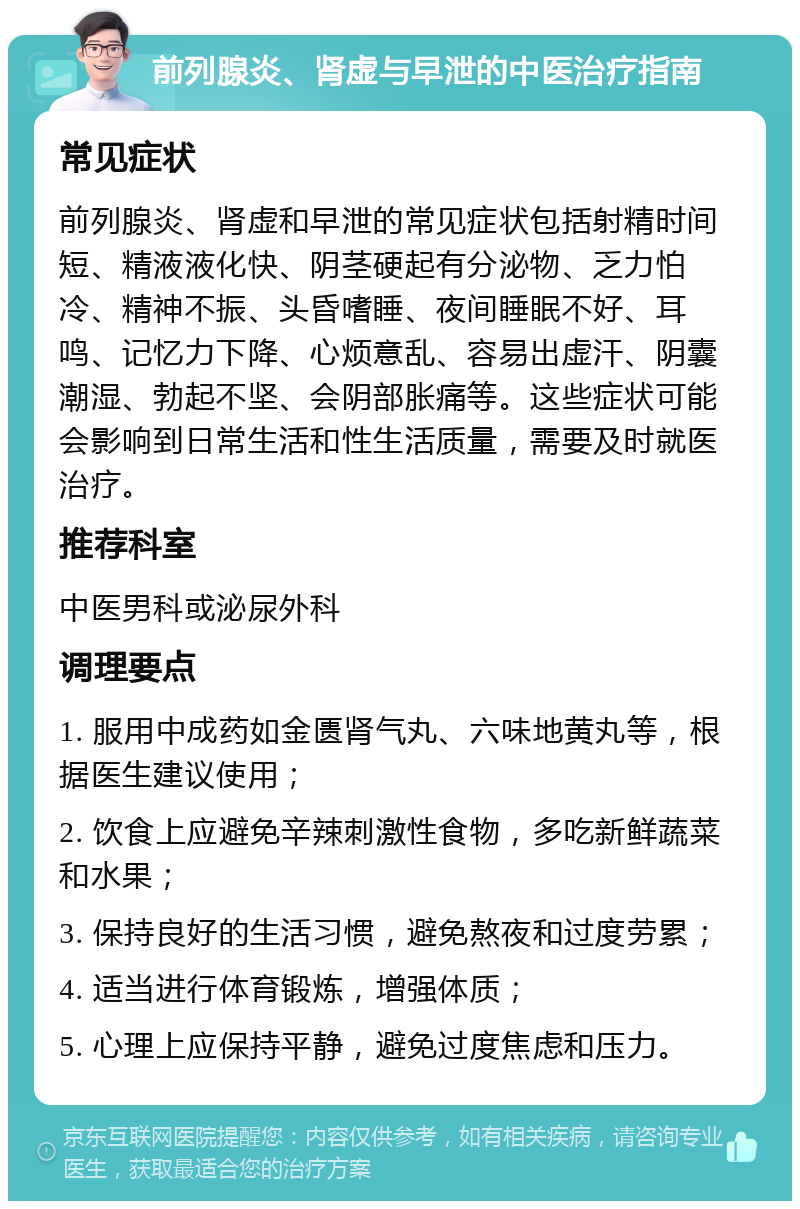 前列腺炎、肾虚与早泄的中医治疗指南 常见症状 前列腺炎、肾虚和早泄的常见症状包括射精时间短、精液液化快、阴茎硬起有分泌物、乏力怕冷、精神不振、头昏嗜睡、夜间睡眠不好、耳鸣、记忆力下降、心烦意乱、容易出虚汗、阴囊潮湿、勃起不坚、会阴部胀痛等。这些症状可能会影响到日常生活和性生活质量，需要及时就医治疗。 推荐科室 中医男科或泌尿外科 调理要点 1. 服用中成药如金匮肾气丸、六味地黄丸等，根据医生建议使用； 2. 饮食上应避免辛辣刺激性食物，多吃新鲜蔬菜和水果； 3. 保持良好的生活习惯，避免熬夜和过度劳累； 4. 适当进行体育锻炼，增强体质； 5. 心理上应保持平静，避免过度焦虑和压力。