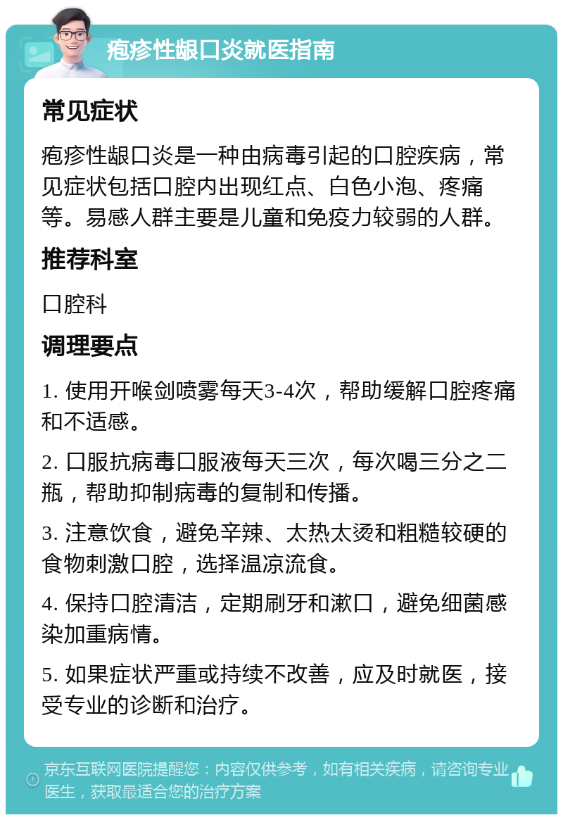 疱疹性龈口炎就医指南 常见症状 疱疹性龈口炎是一种由病毒引起的口腔疾病，常见症状包括口腔内出现红点、白色小泡、疼痛等。易感人群主要是儿童和免疫力较弱的人群。 推荐科室 口腔科 调理要点 1. 使用开喉剑喷雾每天3-4次，帮助缓解口腔疼痛和不适感。 2. 口服抗病毒口服液每天三次，每次喝三分之二瓶，帮助抑制病毒的复制和传播。 3. 注意饮食，避免辛辣、太热太烫和粗糙较硬的食物刺激口腔，选择温凉流食。 4. 保持口腔清洁，定期刷牙和漱口，避免细菌感染加重病情。 5. 如果症状严重或持续不改善，应及时就医，接受专业的诊断和治疗。