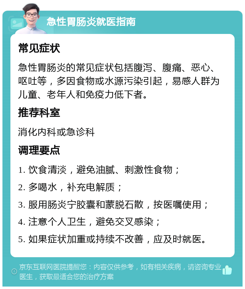 急性胃肠炎就医指南 常见症状 急性胃肠炎的常见症状包括腹泻、腹痛、恶心、呕吐等，多因食物或水源污染引起，易感人群为儿童、老年人和免疫力低下者。 推荐科室 消化内科或急诊科 调理要点 1. 饮食清淡，避免油腻、刺激性食物； 2. 多喝水，补充电解质； 3. 服用肠炎宁胶囊和蒙脱石散，按医嘱使用； 4. 注意个人卫生，避免交叉感染； 5. 如果症状加重或持续不改善，应及时就医。