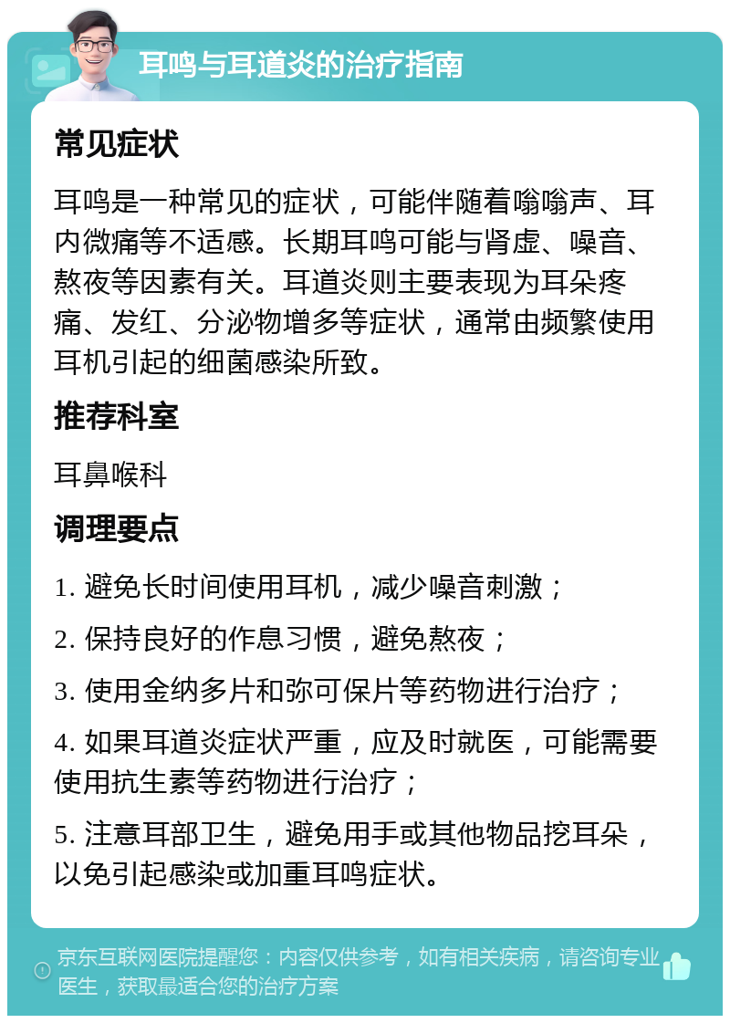 耳鸣与耳道炎的治疗指南 常见症状 耳鸣是一种常见的症状，可能伴随着嗡嗡声、耳内微痛等不适感。长期耳鸣可能与肾虚、噪音、熬夜等因素有关。耳道炎则主要表现为耳朵疼痛、发红、分泌物增多等症状，通常由频繁使用耳机引起的细菌感染所致。 推荐科室 耳鼻喉科 调理要点 1. 避免长时间使用耳机，减少噪音刺激； 2. 保持良好的作息习惯，避免熬夜； 3. 使用金纳多片和弥可保片等药物进行治疗； 4. 如果耳道炎症状严重，应及时就医，可能需要使用抗生素等药物进行治疗； 5. 注意耳部卫生，避免用手或其他物品挖耳朵，以免引起感染或加重耳鸣症状。