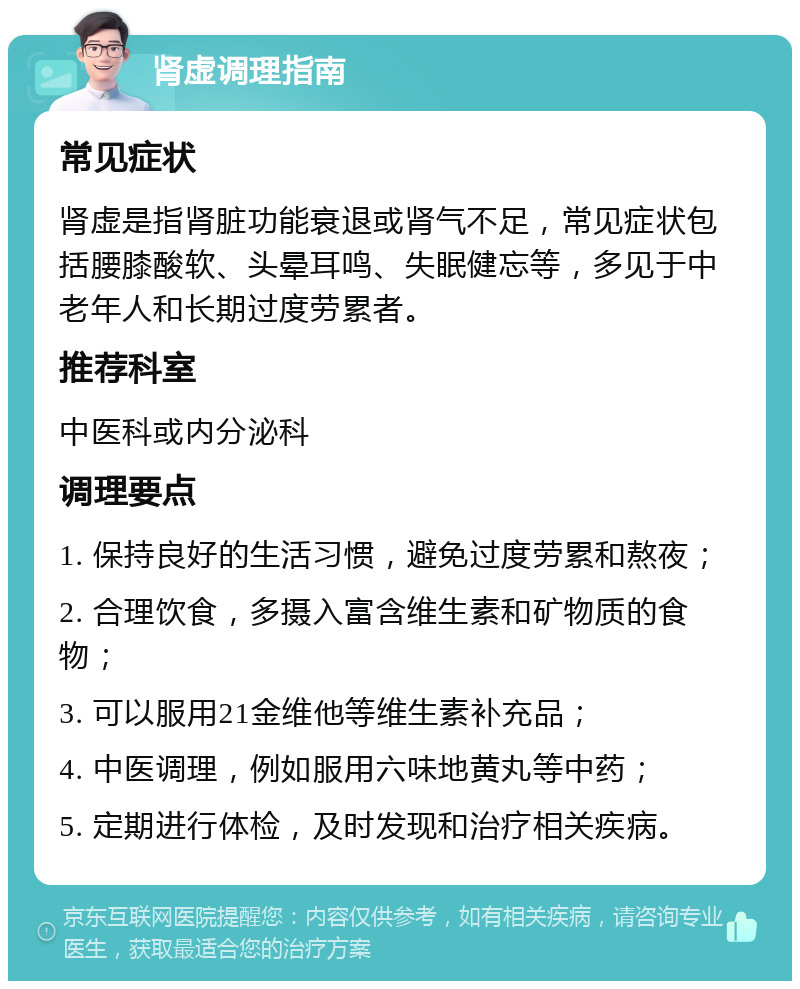 肾虚调理指南 常见症状 肾虚是指肾脏功能衰退或肾气不足，常见症状包括腰膝酸软、头晕耳鸣、失眠健忘等，多见于中老年人和长期过度劳累者。 推荐科室 中医科或内分泌科 调理要点 1. 保持良好的生活习惯，避免过度劳累和熬夜； 2. 合理饮食，多摄入富含维生素和矿物质的食物； 3. 可以服用21金维他等维生素补充品； 4. 中医调理，例如服用六味地黄丸等中药； 5. 定期进行体检，及时发现和治疗相关疾病。