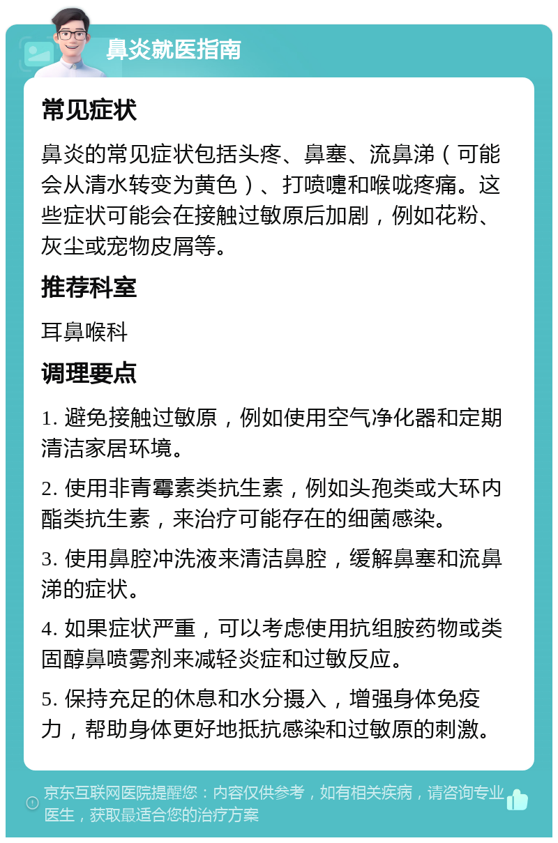 鼻炎就医指南 常见症状 鼻炎的常见症状包括头疼、鼻塞、流鼻涕（可能会从清水转变为黄色）、打喷嚏和喉咙疼痛。这些症状可能会在接触过敏原后加剧，例如花粉、灰尘或宠物皮屑等。 推荐科室 耳鼻喉科 调理要点 1. 避免接触过敏原，例如使用空气净化器和定期清洁家居环境。 2. 使用非青霉素类抗生素，例如头孢类或大环内酯类抗生素，来治疗可能存在的细菌感染。 3. 使用鼻腔冲洗液来清洁鼻腔，缓解鼻塞和流鼻涕的症状。 4. 如果症状严重，可以考虑使用抗组胺药物或类固醇鼻喷雾剂来减轻炎症和过敏反应。 5. 保持充足的休息和水分摄入，增强身体免疫力，帮助身体更好地抵抗感染和过敏原的刺激。