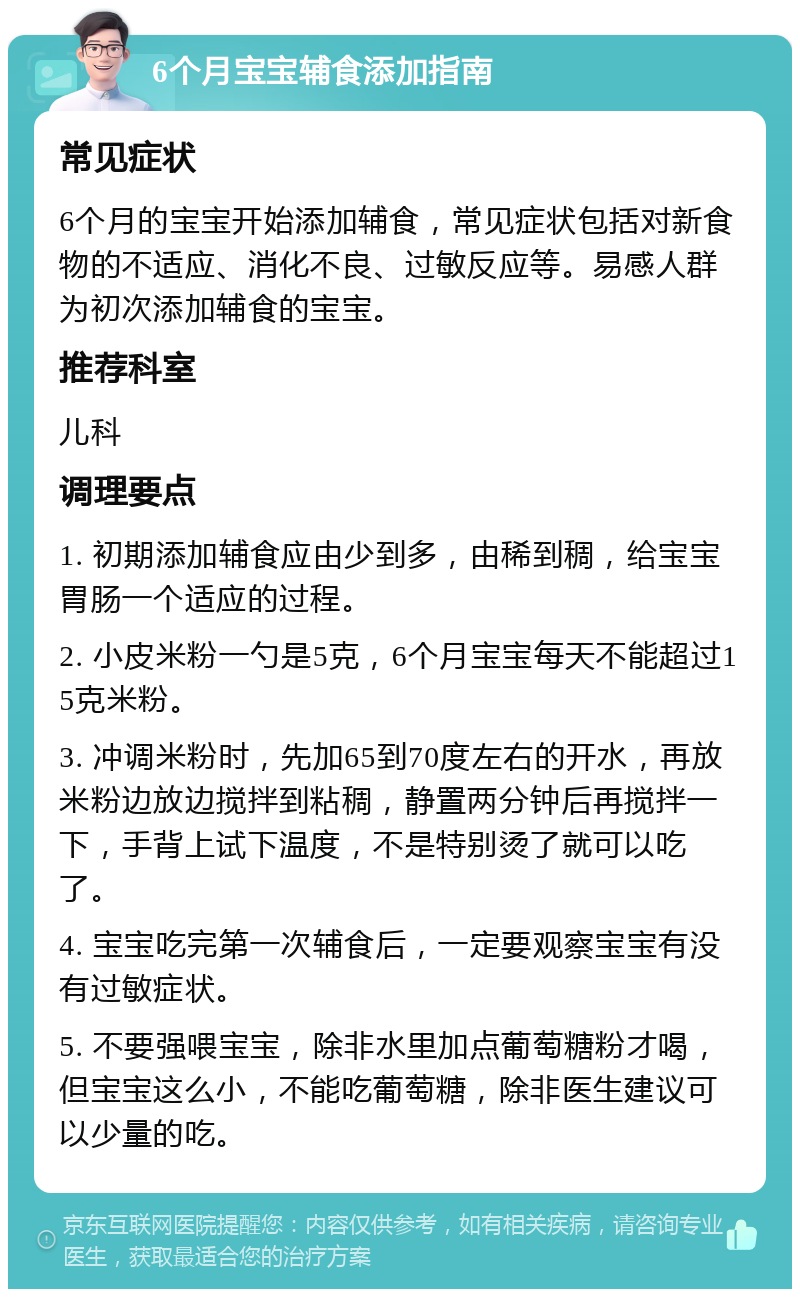 6个月宝宝辅食添加指南 常见症状 6个月的宝宝开始添加辅食，常见症状包括对新食物的不适应、消化不良、过敏反应等。易感人群为初次添加辅食的宝宝。 推荐科室 儿科 调理要点 1. 初期添加辅食应由少到多，由稀到稠，给宝宝胃肠一个适应的过程。 2. 小皮米粉一勺是5克，6个月宝宝每天不能超过15克米粉。 3. 冲调米粉时，先加65到70度左右的开水，再放米粉边放边搅拌到粘稠，静置两分钟后再搅拌一下，手背上试下温度，不是特别烫了就可以吃了。 4. 宝宝吃完第一次辅食后，一定要观察宝宝有没有过敏症状。 5. 不要强喂宝宝，除非水里加点葡萄糖粉才喝，但宝宝这么小，不能吃葡萄糖，除非医生建议可以少量的吃。