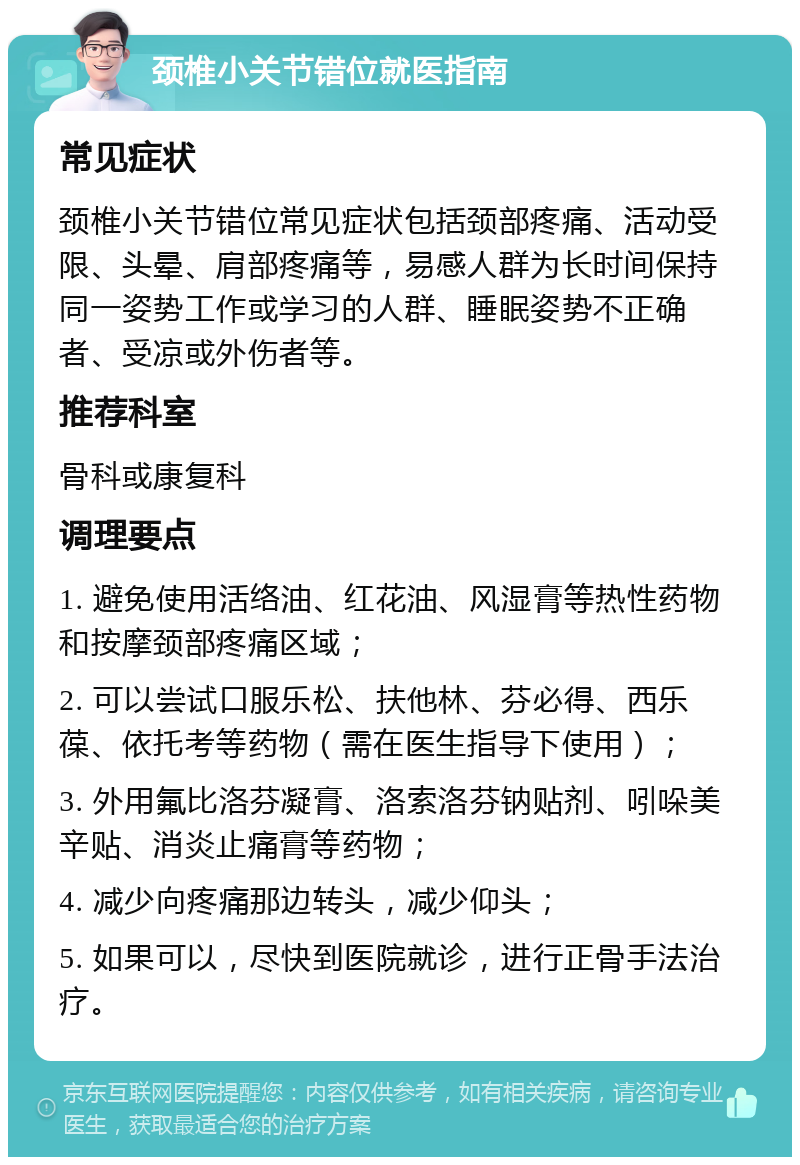 颈椎小关节错位就医指南 常见症状 颈椎小关节错位常见症状包括颈部疼痛、活动受限、头晕、肩部疼痛等，易感人群为长时间保持同一姿势工作或学习的人群、睡眠姿势不正确者、受凉或外伤者等。 推荐科室 骨科或康复科 调理要点 1. 避免使用活络油、红花油、风湿膏等热性药物和按摩颈部疼痛区域； 2. 可以尝试口服乐松、扶他林、芬必得、西乐葆、依托考等药物（需在医生指导下使用）； 3. 外用氟比洛芬凝膏、洛索洛芬钠贴剂、吲哚美辛贴、消炎止痛膏等药物； 4. 减少向疼痛那边转头，减少仰头； 5. 如果可以，尽快到医院就诊，进行正骨手法治疗。