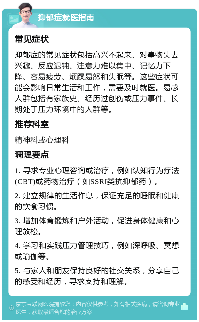 抑郁症就医指南 常见症状 抑郁症的常见症状包括高兴不起来、对事物失去兴趣、反应迟钝、注意力难以集中、记忆力下降、容易疲劳、烦躁易怒和失眠等。这些症状可能会影响日常生活和工作，需要及时就医。易感人群包括有家族史、经历过创伤或压力事件、长期处于压力环境中的人群等。 推荐科室 精神科或心理科 调理要点 1. 寻求专业心理咨询或治疗，例如认知行为疗法(CBT)或药物治疗（如SSRI类抗抑郁药）。 2. 建立规律的生活作息，保证充足的睡眠和健康的饮食习惯。 3. 增加体育锻炼和户外活动，促进身体健康和心理放松。 4. 学习和实践压力管理技巧，例如深呼吸、冥想或瑜伽等。 5. 与家人和朋友保持良好的社交关系，分享自己的感受和经历，寻求支持和理解。