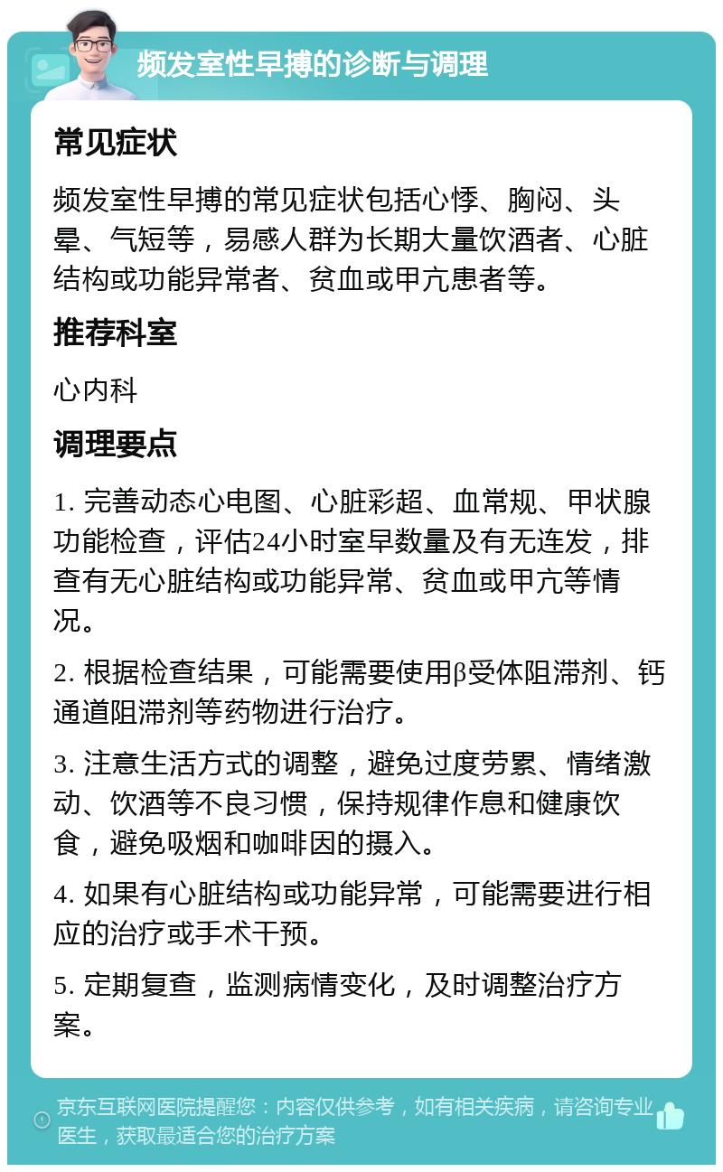 频发室性早搏的诊断与调理 常见症状 频发室性早搏的常见症状包括心悸、胸闷、头晕、气短等，易感人群为长期大量饮酒者、心脏结构或功能异常者、贫血或甲亢患者等。 推荐科室 心内科 调理要点 1. 完善动态心电图、心脏彩超、血常规、甲状腺功能检查，评估24小时室早数量及有无连发，排查有无心脏结构或功能异常、贫血或甲亢等情况。 2. 根据检查结果，可能需要使用β受体阻滞剂、钙通道阻滞剂等药物进行治疗。 3. 注意生活方式的调整，避免过度劳累、情绪激动、饮酒等不良习惯，保持规律作息和健康饮食，避免吸烟和咖啡因的摄入。 4. 如果有心脏结构或功能异常，可能需要进行相应的治疗或手术干预。 5. 定期复查，监测病情变化，及时调整治疗方案。