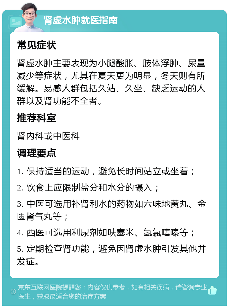 肾虚水肿就医指南 常见症状 肾虚水肿主要表现为小腿酸胀、肢体浮肿、尿量减少等症状，尤其在夏天更为明显，冬天则有所缓解。易感人群包括久站、久坐、缺乏运动的人群以及肾功能不全者。 推荐科室 肾内科或中医科 调理要点 1. 保持适当的运动，避免长时间站立或坐着； 2. 饮食上应限制盐分和水分的摄入； 3. 中医可选用补肾利水的药物如六味地黄丸、金匮肾气丸等； 4. 西医可选用利尿剂如呋塞米、氢氯噻嗪等； 5. 定期检查肾功能，避免因肾虚水肿引发其他并发症。