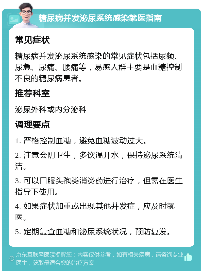 糖尿病并发泌尿系统感染就医指南 常见症状 糖尿病并发泌尿系统感染的常见症状包括尿频、尿急、尿痛、腰痛等，易感人群主要是血糖控制不良的糖尿病患者。 推荐科室 泌尿外科或内分泌科 调理要点 1. 严格控制血糖，避免血糖波动过大。 2. 注意会阴卫生，多饮温开水，保持泌尿系统清洁。 3. 可以口服头孢类消炎药进行治疗，但需在医生指导下使用。 4. 如果症状加重或出现其他并发症，应及时就医。 5. 定期复查血糖和泌尿系统状况，预防复发。