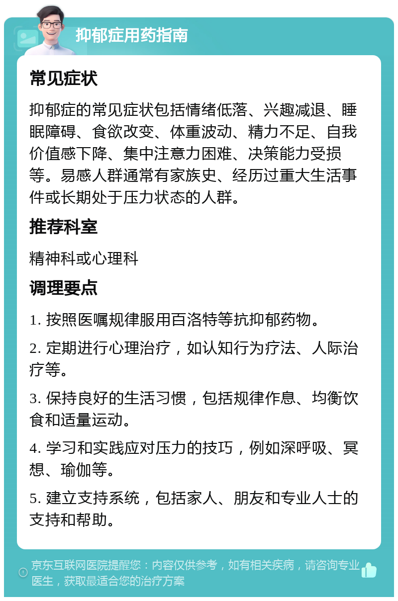 抑郁症用药指南 常见症状 抑郁症的常见症状包括情绪低落、兴趣减退、睡眠障碍、食欲改变、体重波动、精力不足、自我价值感下降、集中注意力困难、决策能力受损等。易感人群通常有家族史、经历过重大生活事件或长期处于压力状态的人群。 推荐科室 精神科或心理科 调理要点 1. 按照医嘱规律服用百洛特等抗抑郁药物。 2. 定期进行心理治疗，如认知行为疗法、人际治疗等。 3. 保持良好的生活习惯，包括规律作息、均衡饮食和适量运动。 4. 学习和实践应对压力的技巧，例如深呼吸、冥想、瑜伽等。 5. 建立支持系统，包括家人、朋友和专业人士的支持和帮助。